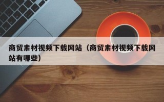 安顺商贸素材视频下载网站（商贸素材视频下载网站有哪些）