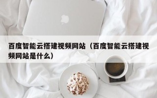 安顺百度智能云搭建视频网站（百度智能云搭建视频网站是什么）