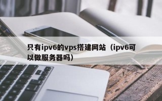 安顺只有ipv6的vps搭建网站（ipv6可以做服务器吗）